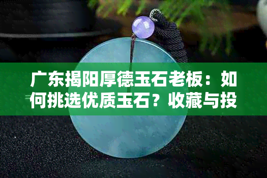 广东揭阳厚德玉石老板：如何挑选优质玉石？收藏与投资注意事项解析