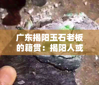 广东揭阳玉石老板的籍贯：揭阳人或潮汕人？