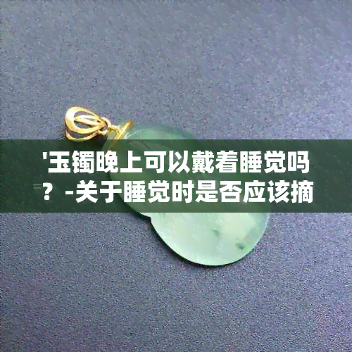 '玉镯晚上可以戴着睡觉吗？-关于睡觉时是否应该摘下玉手镯的建议'