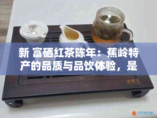 新 富硒红茶陈年：蕉岭特产的品质与品饮体验，是否适合您的口味？