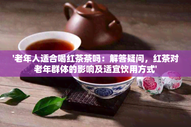 '老年人适合喝红茶茶吗：解答疑问，红茶对老年群体的影响及适宜饮用方式'