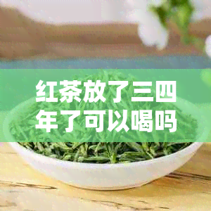 红茶放了三四年了可以喝吗？女生，红茶茶叶放了四五年还能喝吗？