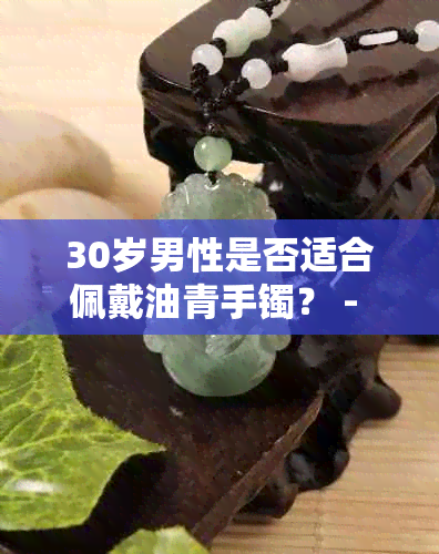 30岁男性是否适合佩戴油青手镯？ - 全面分析探讨'