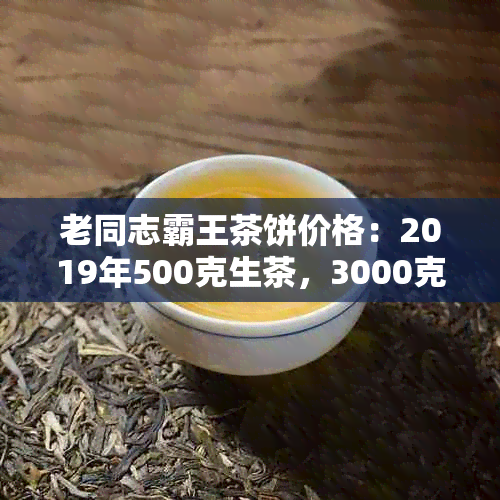 老同志霸王茶饼价格：2019年500克生茶，3000克生茶，熟茶开