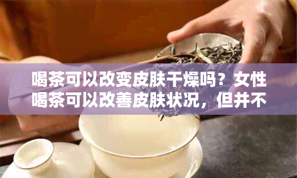 喝茶可以改变皮肤干燥吗？女性喝茶可以改善皮肤状况，但并不能让皮肤变白。