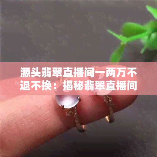 源头翡翠直播间一两万不退不换：揭秘翡翠直播间套路，真伪难辨！