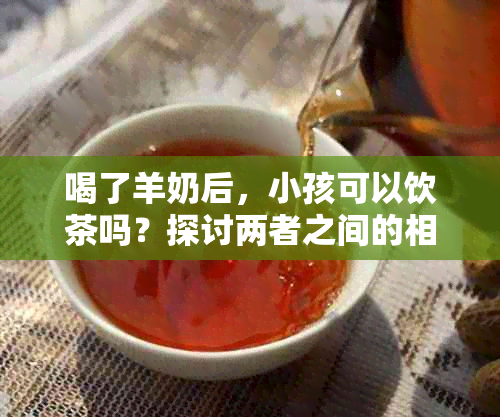 喝了羊奶后，小孩可以饮茶吗？探讨两者之间的相互作用及相关注意事项