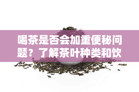 喝茶是否会加重便秘问题？了解茶叶种类和饮用惯对便秘的影响