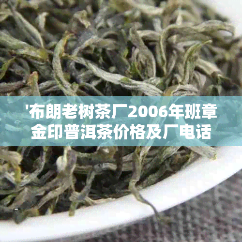 '布朗老树茶厂2006年班章金印普洱茶价格及厂电话，布朗山老树茶品鉴'