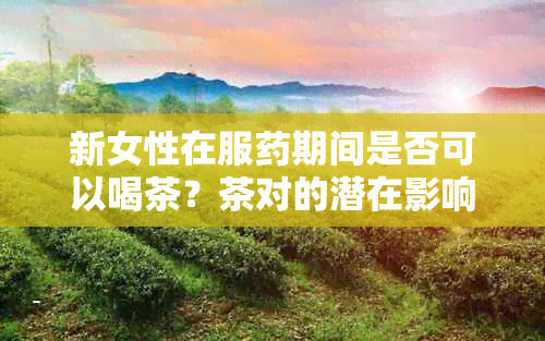 新女性在服期间是否可以喝茶？茶对的潜在影响及注意事项