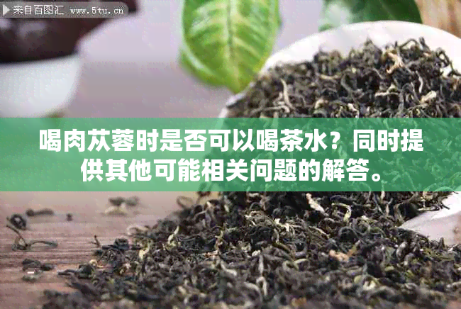 喝肉苁蓉时是否可以喝茶水？同时提供其他可能相关问题的解答。