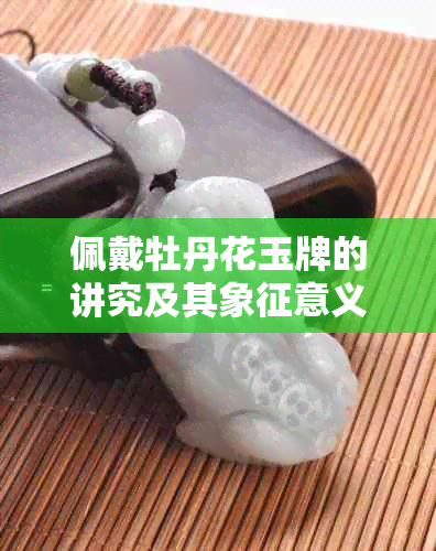 佩戴牡丹花玉牌的讲究及其象征意义：如何正确佩戴和保养？