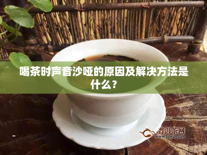 喝茶时声音沙哑的原因及解决方法是什么？