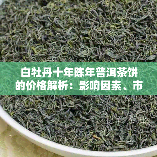 白牡丹十年陈年普洱茶饼的价格解析：影响因素、市场行情及购买建议