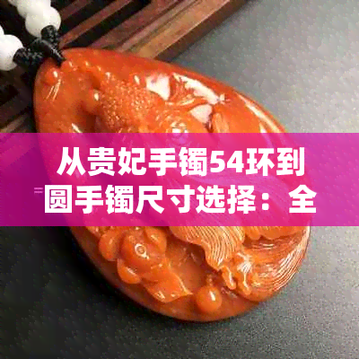 从贵妃手镯54环到圆手镯尺寸选择：全面指南解答手镯大小问题