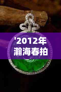 '2012年瀚海春拍翡翠价格多少一克，2012年瀚海春拍宫廷夜场翡翠价格'