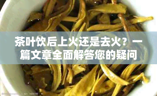 茶叶饮后上火还是去火？一篇文章全面解答您的疑问