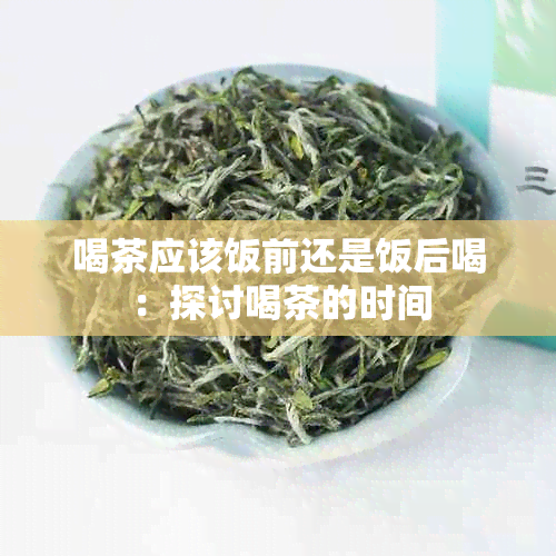 喝茶应该饭前还是饭后喝：探讨喝茶的时间