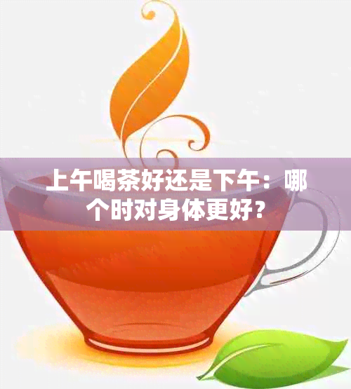 上午喝茶好还是下午：哪个时对身体更好？