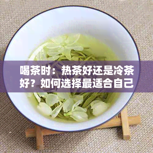 喝茶时：热茶好还是冷茶好？如何选择最适合自己口味的茶饮？