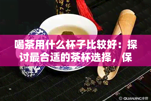 喝茶用什么杯子比较好：探讨最合适的茶杯选择，保证口感与健。