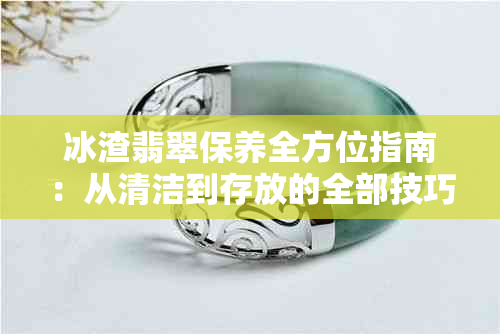 冰渣翡翠保养全方位指南：从清洁到存放的全部技巧，让你的翡翠永葆青春