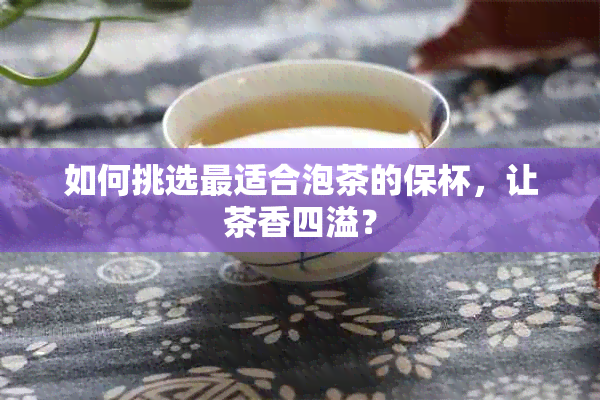 如何挑选最适合泡茶的保杯，让茶香四溢？