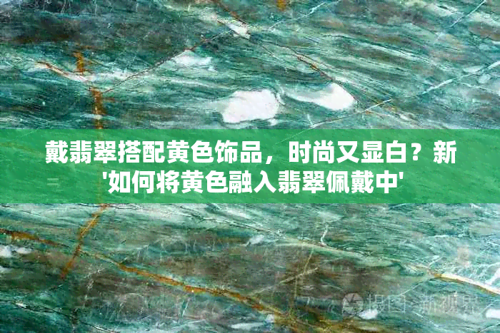 戴翡翠搭配黄色饰品，时尚又显白？新 '如何将黄色融入翡翠佩戴中'