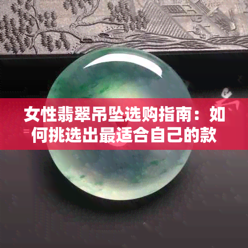 女性翡翠吊坠选购指南：如何挑选出最适合自己的款式与颜色？