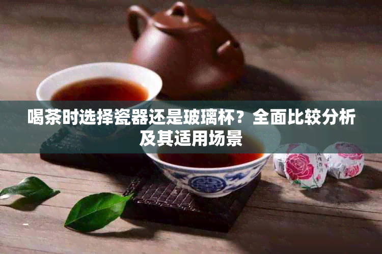 喝茶时选择瓷器还是玻璃杯？全面比较分析及其适用场景