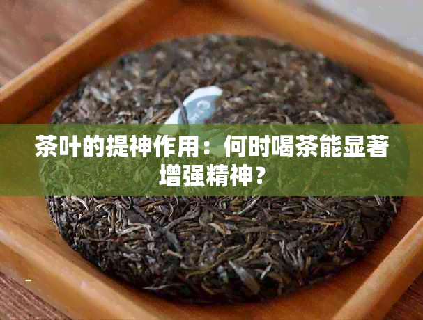 茶叶的提神作用：何时喝茶能显著增强精神？