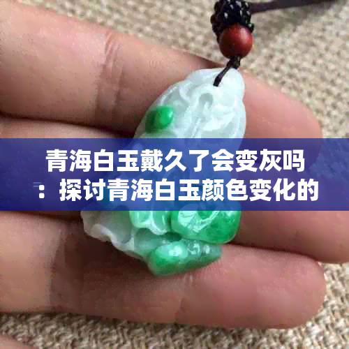 青海白玉戴久了会变灰吗：探讨青海白玉颜色变化的原因