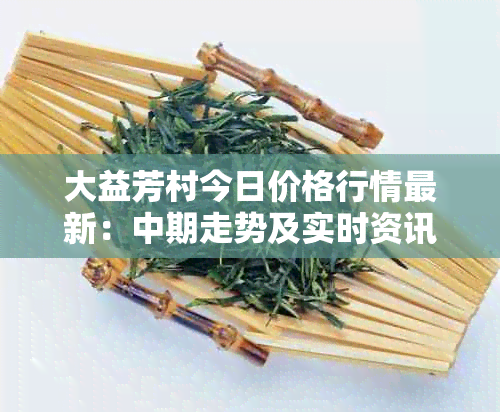 大益芳村今日价格行情最新：中期走势及实时资讯分享