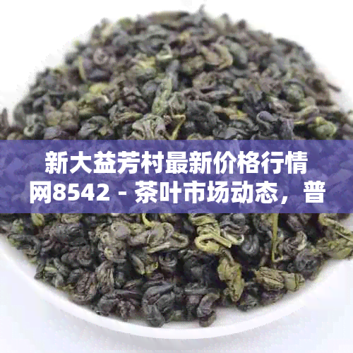 新大益芳村最新价格行情网8542 - 茶叶市场动态，普洱茶投资指南