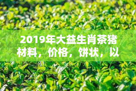 2019年大益生肖茶猪材料，价格，饼状，以及XXXX年和2020年的生肖茶