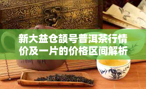 新大益仓颉号普洱茶行情价及一片的价格区间解析