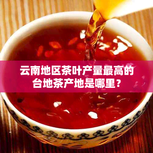 云南地区茶叶产量更高的台地茶产地是哪里？