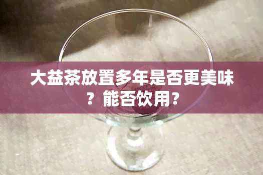 大益茶放置多年是否更美味？能否饮用？