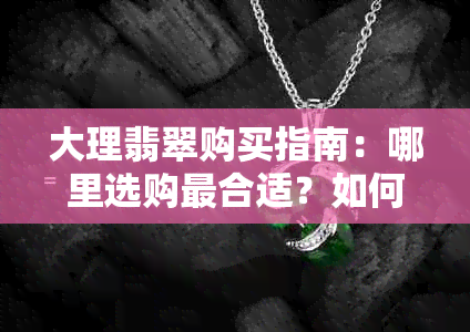 大理翡翠购买指南：哪里选购最合适？如何辨别真假？价格参考等一应俱全！