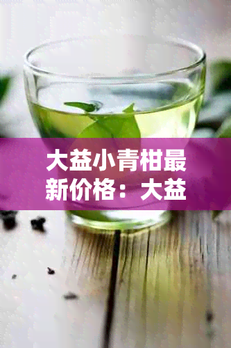 大益小青柑最新价格：大益茶小青柑多少钱，功效与作用，系列及普洱茶价格