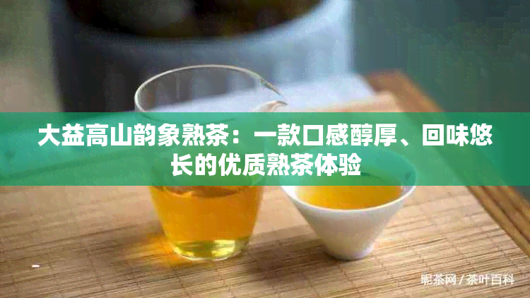 大益高山韵象熟茶：一款口感醇厚、回味悠长的优质熟茶体验