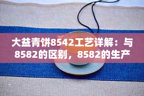 大益青饼8542工艺详解：与8582的区别，8582的生产日期及价格