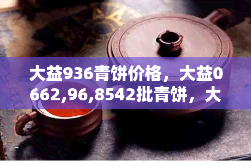 大益936青饼价格，大益0662,96,8542批青饼，大益98,604批8542青饼信息汇总