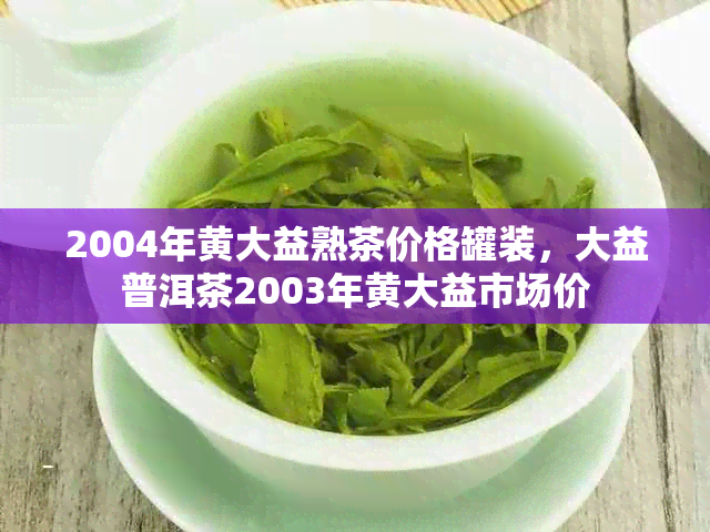 2004年黄大益熟茶价格罐装，大益普洱茶2003年黄大益市场价