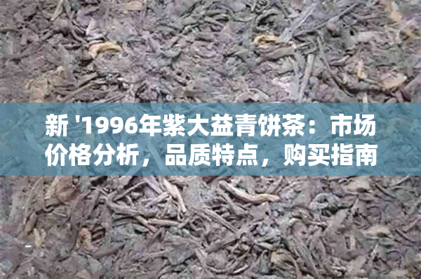 新 '1996年紫大益青饼茶：市场价格分析，品质特点，购买指南'