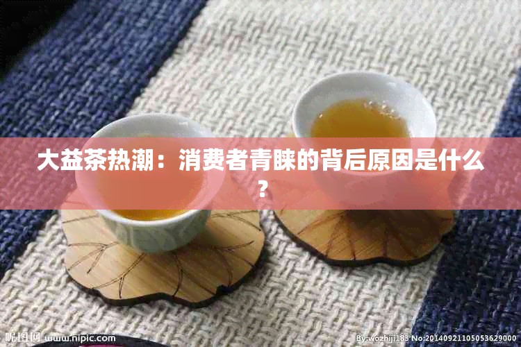 大益茶热潮：消费者青睐的背后原因是什么？