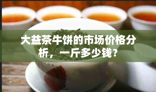 大益茶牛饼的市场价格分析，一斤多少钱？