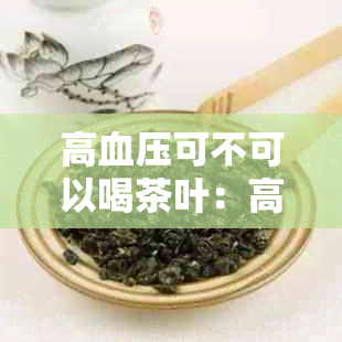 高血压可不可以喝茶叶：高血压患者可以喝茶叶，但需注意饮茶量和种类。