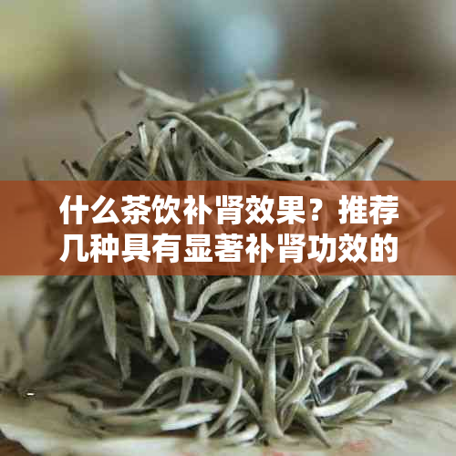 什么茶饮补肾效果？推荐几种具有显著补肾功效的茶饮