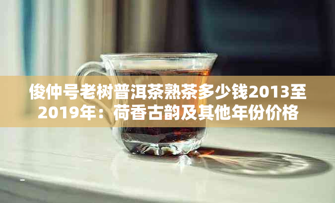 俊仲号老树普洱茶熟茶多少钱2013至2019年：荷香古韵及其他年份价格